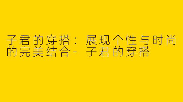 子君的穿搭：展现个性与时尚的完美结合-子君的穿搭