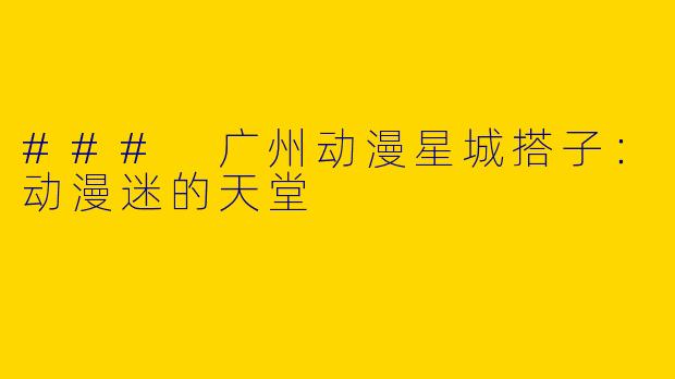 ### 广州动漫星城搭子：动漫迷的天堂