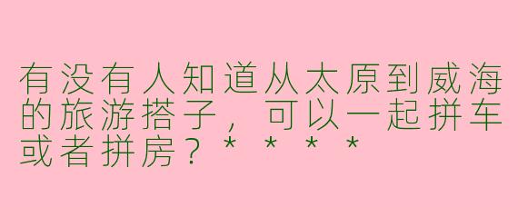 有没有人知道从太原到威海的旅游搭子，可以一起拼车或者拼房？****