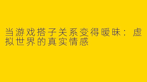 当游戏搭子关系变得暧昧：虚拟世界的真实情感