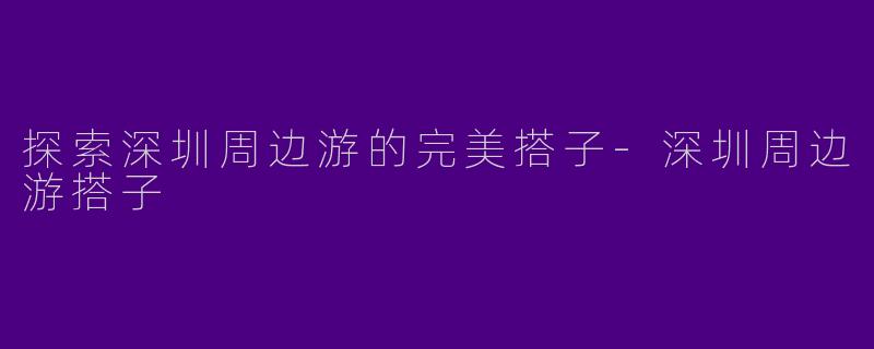 探索深圳周边游的完美搭子-深圳周边游搭子
