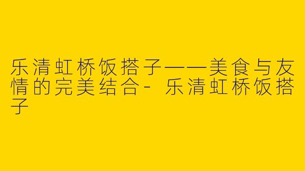 乐清虹桥饭搭子——美食与友情的完美结合-乐清虹桥饭搭子