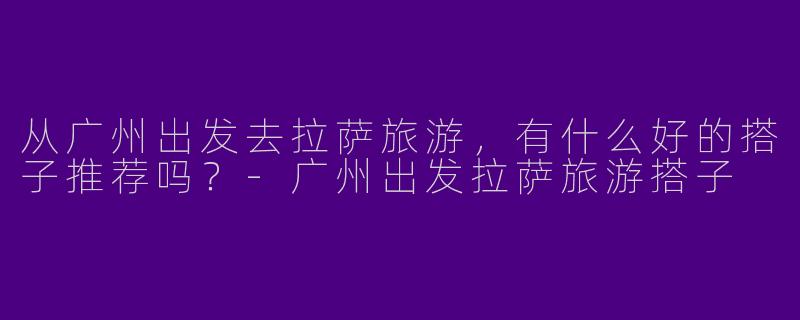 从广州出发去拉萨旅游，有什么好的搭子推荐吗？
