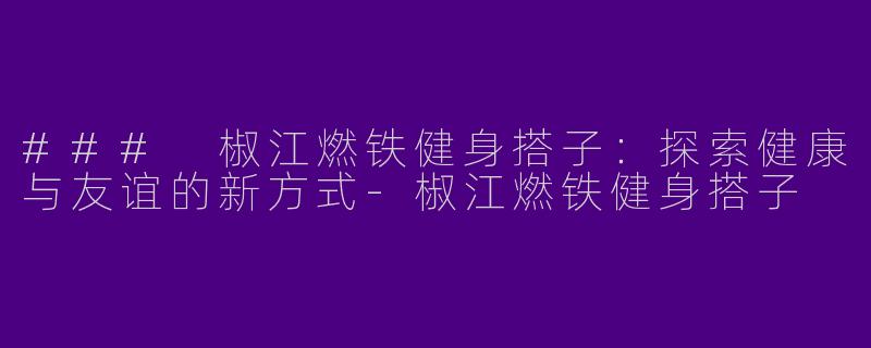 ### 椒江燃铁健身搭子：探索健康与友谊的新方式-椒江燃铁健身搭子