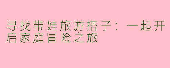 寻找带娃旅游搭子：一起开启家庭冒险之旅