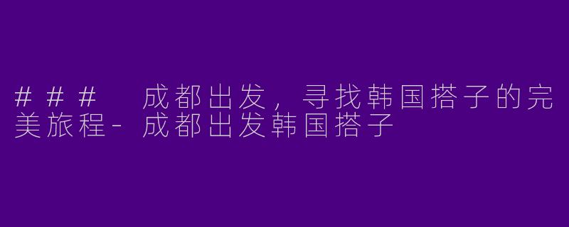 ### 成都出发，寻找韩国搭子的完美旅程-成都出发韩国搭子