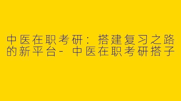 中医在职考研：搭建复习之路的新平台-中医在职考研搭子