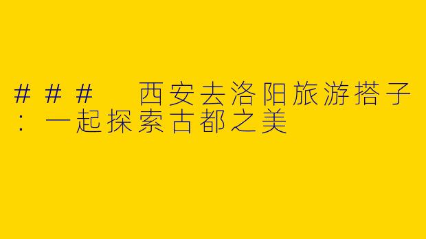 ### 西安去洛阳旅游搭子：一起探索古都之美