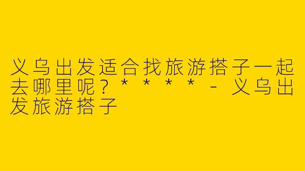义乌出发适合找旅游搭子一起去哪里呢?****