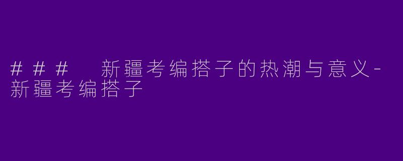 ### 新疆考编搭子的热潮与意义-新疆考编搭子