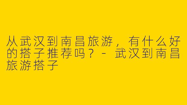 从武汉到南昌旅游，有什么好的搭子推荐吗？