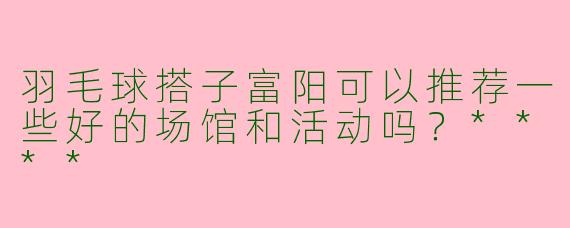 羽毛球搭子富阳可以推荐一些好的场馆和活动吗?****