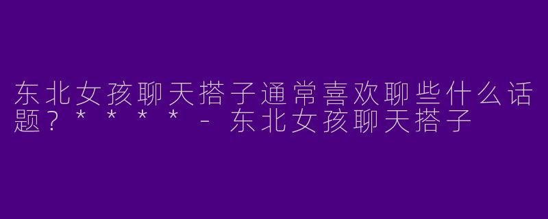 东北女孩聊天搭子通常喜欢聊些什么话题?****