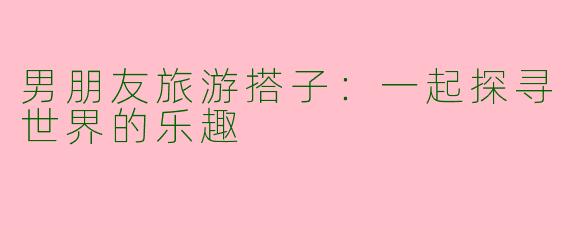 男朋友旅游搭子:一起探寻世界的乐趣