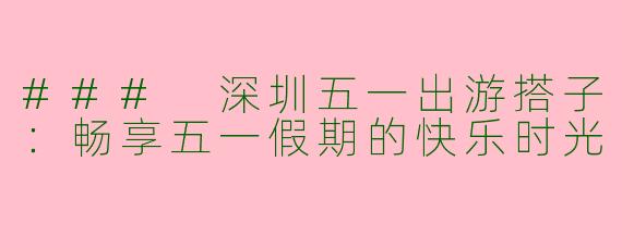 ### 深圳五一出游搭子：畅享五一假期的快乐时光