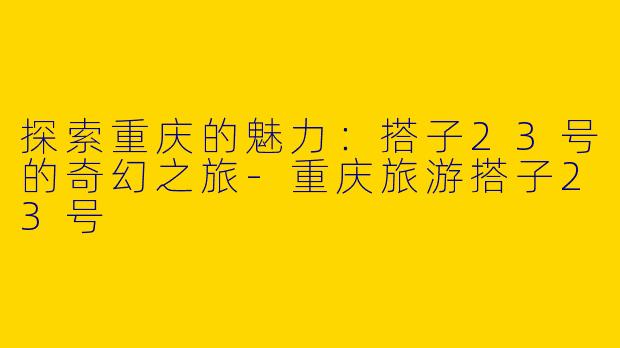 探索重庆的魅力：搭子23号的奇幻之旅-重庆旅游搭子23号