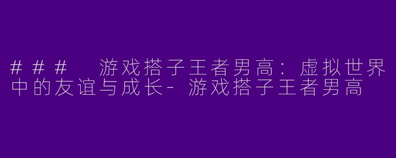 ### 游戏搭子王者男高：虚拟世界中的友谊与成长-游戏搭子王者男高
