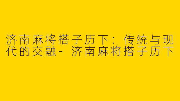 济南麻将搭子历下：传统与现代的交融-济南麻将搭子历下