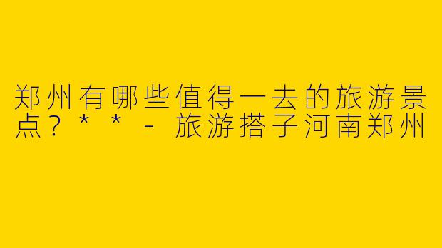 郑州有哪些值得一去的旅游景点？**-旅游搭子河南郑州