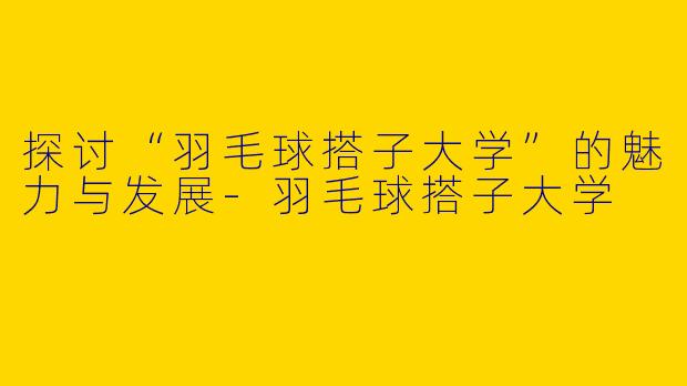 探讨“羽毛球搭子大学”的魅力与发展-羽毛球搭子大学