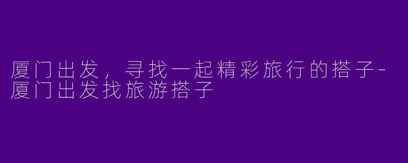厦门出发，寻找一起精彩旅行的搭子-厦门出发找旅游搭子