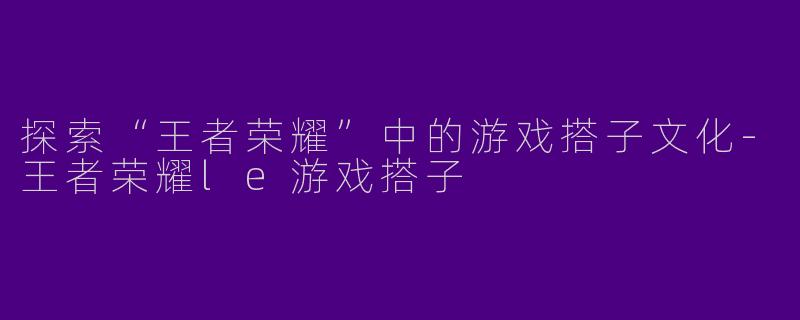 探索“王者荣耀”中的游戏搭子文化-王者荣耀le游戏搭子