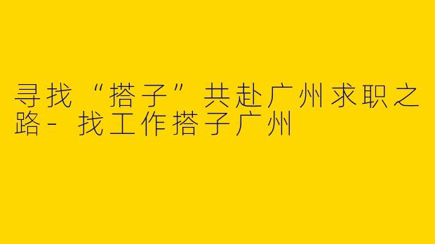 寻找“搭子”共赴广州求职之路-找工作搭子广州
