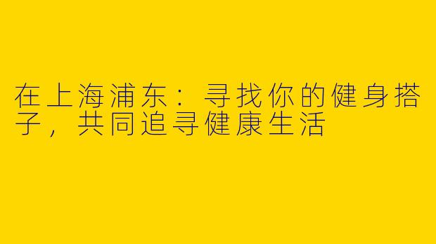 在上海浦东：寻找你的健身搭子，共同追寻健康生活
