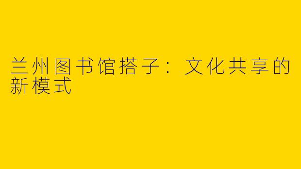 兰州图书馆搭子：文化共享的新模式