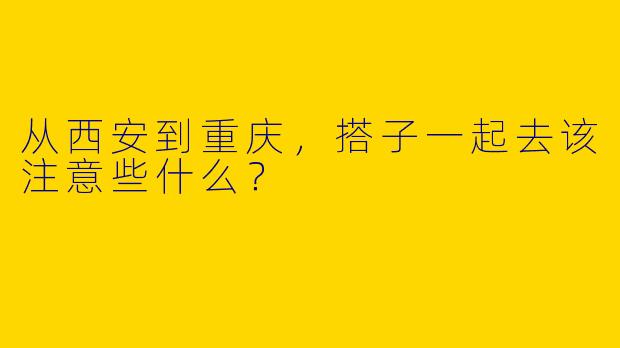 从西安到重庆，搭子一起去该注意些什么？