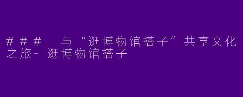 ### 与“逛博物馆搭子”共享文化之旅-逛博物馆搭子