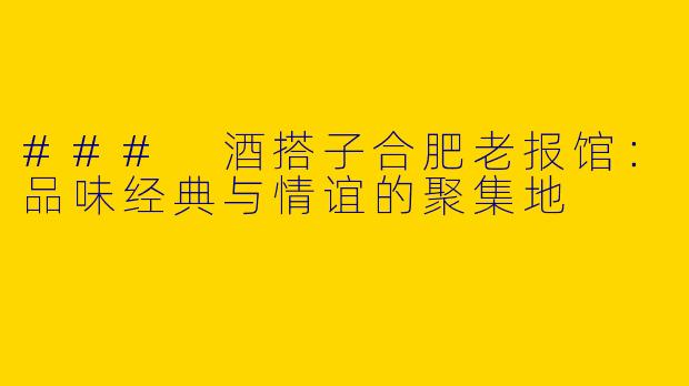 ### 酒搭子合肥老报馆：品味经典与情谊的聚集地
