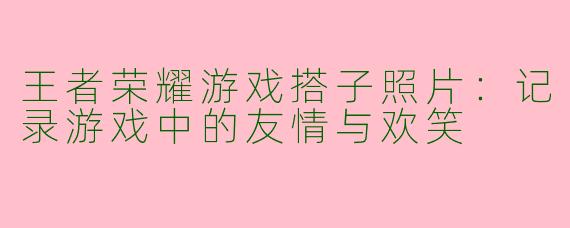 王者荣耀游戏搭子照片：记录游戏中的友情与欢笑