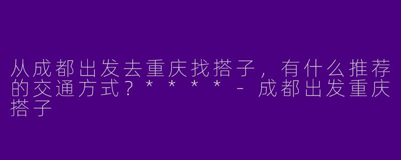 从成都出发去重庆找搭子,有什么推荐的交通方式?****