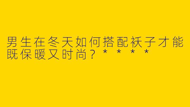 男生在冬天如何搭配袄子才能既保暖又时尚?****