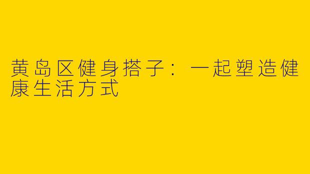 黄岛区健身搭子:一起塑造健康生活方式