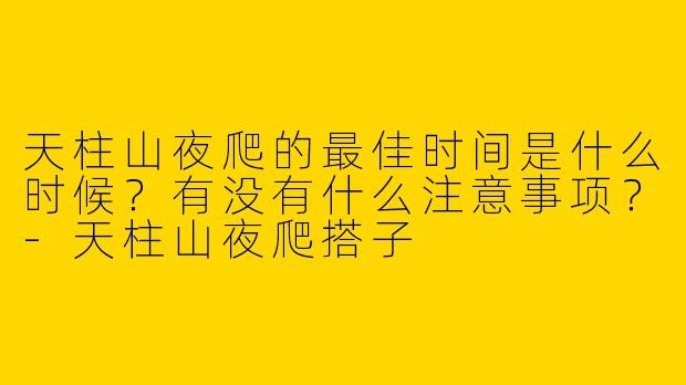 天柱山夜爬的最佳时间是什么时候?有没有什么注意事项?