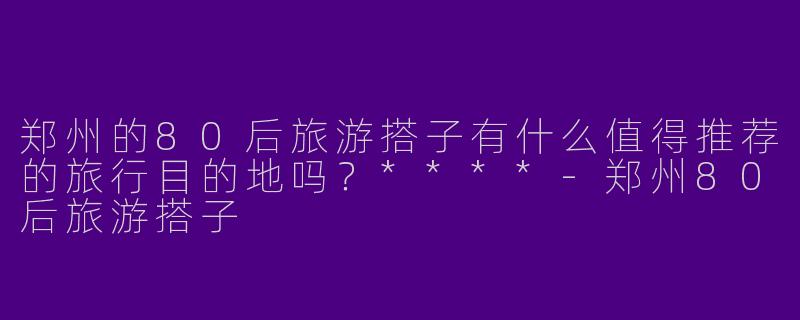 郑州的80后旅游搭子有什么值得推荐的旅行目的地吗?****