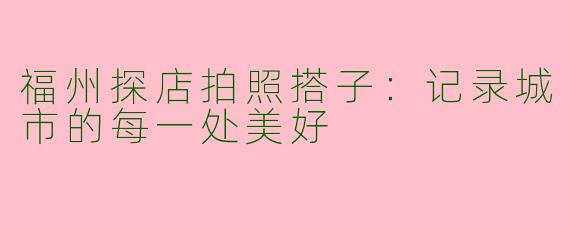 福州探店拍照搭子：记录城市的每一处美好