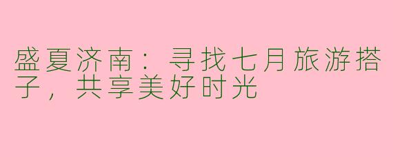 盛夏济南：寻找七月旅游搭子，共享美好时光