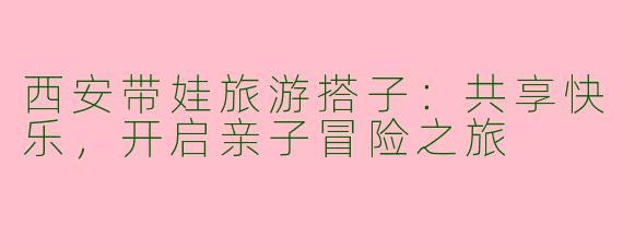 西安带娃旅游搭子：共享快乐，开启亲子冒险之旅