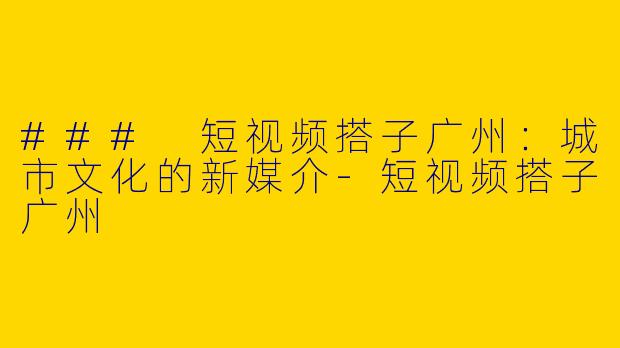 ### 短视频搭子广州：城市文化的新媒介-短视频搭子广州