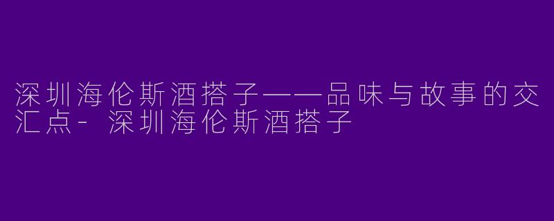 深圳海伦斯酒搭子——品味与故事的交汇点