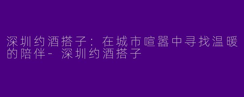 深圳约酒搭子：在城市喧嚣中寻找温暖的陪伴-深圳约酒搭子