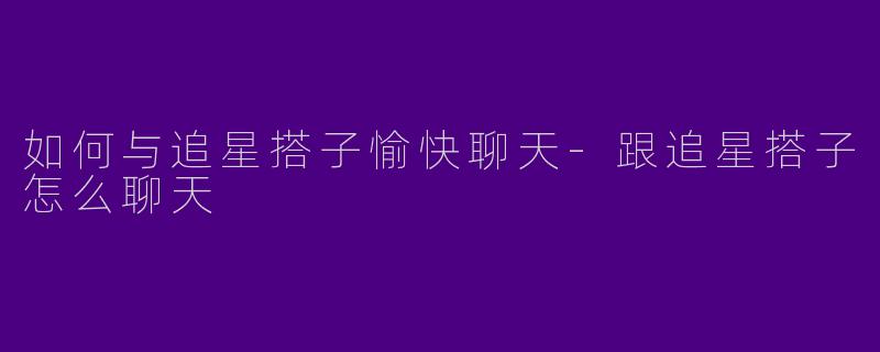 如何与追星搭子愉快聊天-跟追星搭子怎么聊天
