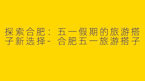 探索合肥:五一假期的旅游搭子新选择