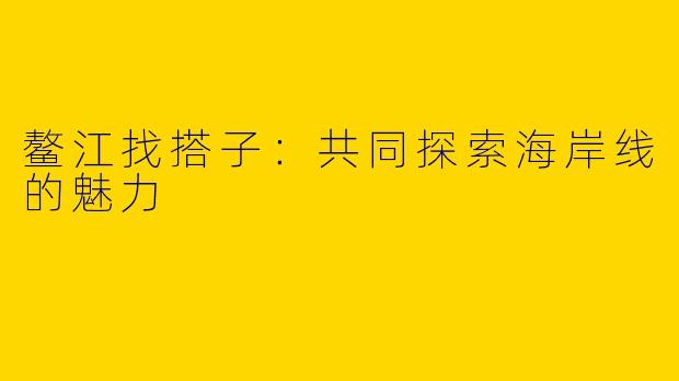 鳌江找搭子：共同探索海岸线的魅力