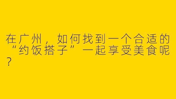 在广州,如何找到一个合适的“约饭搭子”一起享受美食呢?