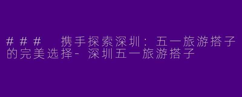 ### 携手探索深圳：五一旅游搭子的完美选择-深圳五一旅游搭子