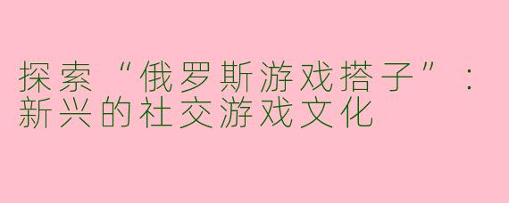 探索“俄罗斯游戏搭子”：新兴的社交游戏文化